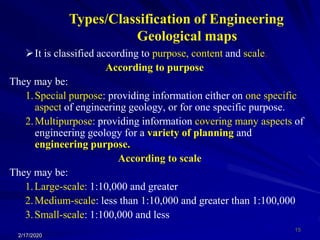 It is classified according to purpose, content and scale.
According to purpose
They may be:
1.Special purpose: providing information either on one specific
aspect of engineering geology, or for one specific purpose.
2.Multipurpose: providing information covering many aspects of
engineering geology for a variety of planning and
engineering purpose.
According to scale
They may be:
1.Large-scale: 1:10,000 and greater
2.Medium-scale: less than 1:10,000 and greater than 1:100,000
3.Small-scale: 1:100,000 and less
2/17/2020
15
Types/Classification of Engineering
Geological maps
 