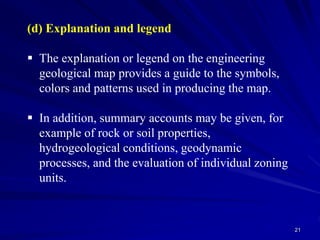 21
(d) Explanation and legend
 The explanation or legend on the engineering
geological map provides a guide to the symbols,
colors and patterns used in producing the map.
 In addition, summary accounts may be given, for
example of rock or soil properties,
hydrogeological conditions, geodynamic
processes, and the evaluation of individual zoning
units.
 