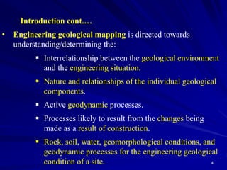 4
Introduction cont.…
• Engineering geological mapping is directed towards
understanding/determining the:
 Interrelationship between the geological environment
and the engineering situation.
 Nature and relationships of the individual geological
components.
 Active geodynamic processes.
 Processes likely to result from the changes being
made as a result of construction.
 Rock, soil, water, geomorphological conditions, and
geodynamic processes for the engineering geological
condition of a site.
 