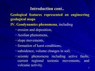 Introduction cont..
Geological features represented on engineering
geological maps
IV. Geodynamics phenomena, including
 erosion and deposition,
 Aeolian phenomena,
 slope movements,
 formation of karst conditions,
 subsidence, volume changes in soil,
 seismic phenomena including active faults,
current regional tectonic movements, and
volcanic activity.
7
 