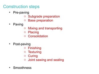 Construction steps
• Pre-paving
o Subgrade preparation
o Base preparation
• Paving
o Mixing and transporting
o Placing
o Consolidation
• Post-paving
o Finishing
o Texturing
o Curing
o Joint sawing and sealing
• Smoothness
 