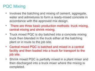 PQC Mixing
• Involves the batching and mixing of cement, aggregate,
water and admixtures to form a ready-mixed concrete in
accordance with the approved mix design.
• There are three basic production methods: truck mixing,
central mixing and shrink mixing.
• Truck mixed PQC is dry batched into a concrete mixing
truck then blended in the truck either at the batching
plant or in route to the job site.
• Central mixed PQC is batched and mixed in a central
facility and then loaded into a truck for transport to the
job site.
• Shrink mixed PQC is partially mixed in a plant mixer and
then discharged into a truck mixer where the mixing is
completed.
 