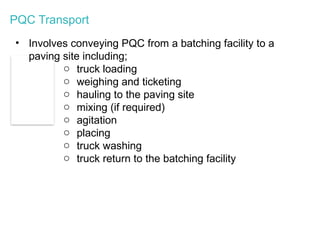 PQC Transport
• Involves conveying PQC from a batching facility to a
paving site including;
o truck loading
o weighing and ticketing
o hauling to the paving site
o mixing (if required)
o agitation
o placing
o truck washing
o truck return to the batching facility
 