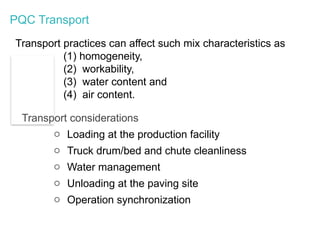 PQC Transport
Transport practices can affect such mix characteristics as
(1) homogeneity,
(2) workability,
(3) water content and
(4) air content.
Transport considerations
o Loading at the production facility
o Truck drum/bed and chute cleanliness
o Water management
o Unloading at the paving site
o Operation synchronization
 