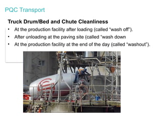 PQC Transport
Truck Drum/Bed and Chute Cleanliness
• At the production facility after loading (called “wash off”).
• After unloading at the paving site (called “wash down
• At the production facility at the end of the day (called “washout”).
 