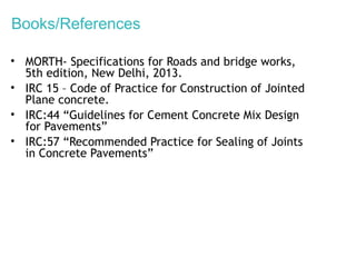 Books/References
• MORTH- Specifications for Roads and bridge works,
5th edition, New Delhi, 2013.
• IRC 15 – Code of Practice for Construction of Jointed
Plane concrete.
• IRC:44 “Guidelines for Cement Concrete Mix Design
for Pavements”
• IRC:57 “Recommended Practice for Sealing of Joints
in Concrete Pavements”
 