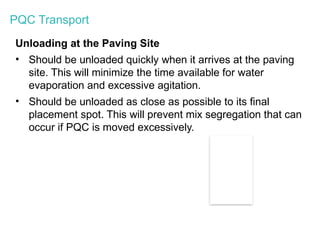 PQC Transport
Unloading at the Paving Site
• Should be unloaded quickly when it arrives at the paving
site. This will minimize the time available for water
evaporation and excessive agitation.
• Should be unloaded as close as possible to its final
placement spot. This will prevent mix segregation that can
occur if PQC is moved excessively.
 