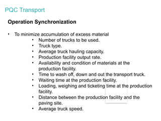 PQC Transport
Operation Synchronization
• To minimize accumulation of excess material
• Number of trucks to be used.
• Truck type.
• Average truck hauling capacity.
• Production facility output rate.
• Availability and condition of materials at the
production facility.
• Time to wash off, down and out the transport truck.
• Waiting time at the production facility.
• Loading, weighing and ticketing time at the production
facility.
• Distance between the production facility and the
paving site.
• Average truck speed.
 