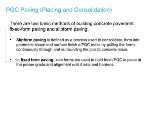 PQC Paving (Placing and Consolidation)
There are two basic methods of building concrete pavement:
fixed-form paving and slipform paving.
• Slipform paving is defined as a process used to consolidate, form into
geometric shape and surface finish a PQC mass by pulling the forms
continuously through and surrounding the plastic concrete mass.
• In fixed form paving, side forms are used to hold fresh PQC in place at
the proper grade and alignment until it sets and hardens.
 