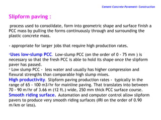 Slipform paving :
process used to consolidate, form into geometric shape and surface finish a
PCC mass by pulling the forms continuously through and surrounding the
plastic concrete mass.
- appropriate for larger jobs that require high production rates.
-Uses low-slump PCC. Low-slump PCC (on the order of 0 - 75 mm ) is
necessary so that the fresh PCC is able to hold its shape once the slipform
paver has passed.
- Low slump PCC - less water and usually has higher compression and
flexural strengths than comparable high slump mixes.
High productivity. Slipform paving production rates - typically in the
range of 65 - 100 m3/hr for mainline paving. That translates into between
70 - 90 m/hr of 3.66 m (12 ft.) wide, 250 mm thick PCC surface course.
Smooth riding surface. Automation and computer control allow slipform
pavers to produce very smooth riding surfaces (IRI on the order of 0.90
m/km or less).
Cement Concrete Pavement- Construction
 