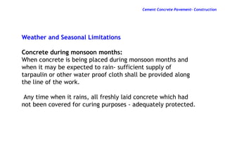 Weather and Seasonal Limitations
Concrete during monsoon months:
When concrete is being placed during monsoon months and
when it may be expected to rain- sufficient supply of
tarpaulin or other water proof cloth shall be provided along
the line of the work.
Any time when it rains, all freshly laid concrete which had
not been covered for curing purposes - adequately protected.
Cement Concrete Pavement- Construction
 