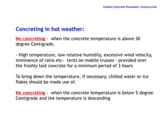 Concreting in hot weather:
No concreting - when the concrete temperature is above 30
degree Centigrade.
- High temperature, low relative humidity, excessive wind velocity,
imminence of rains etc- tents on mobile trusses - provided over
the freshly laid concrete for a minimum period of 3 hours
To bring down the temperature, if necessary, chilled water or ice
flakes should be made use of.
No concreting - when the concrete temperature is below 5 degree
Centigrade and the temperature is descending
Cement Concrete Pavement- Construction
 