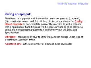 Paving equipment:
Fixed form or slip paver with independent units designed to (i) spread,
(ii) consolidate, screed and float-finish, (iii) texture and cure the freshly
placed concrete in one complete pass of the machine in such a manner
that a minimum of hand finishing will be necessary and so as to provide a
dense and homogeneous pavement in conformity with the plans and
Specifications
Vibrators - frequency of 8300 to 9600 impulses per minute under load at
a maximum spacing of 60 cm
Concrete saw- sufficient number of diamond-edge saw blades
Cement Concrete Pavement- Construction
 