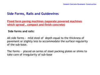 Side Forms, Rails and Guidewires
Fixed form paving machines (separate powered machines
which spread , compact and finish concrete)
Side forms and rails:
All side forms - mild steel of depth equal to the thickness of
pavement or slightly less to accommodate the surface regularity
of the sub-base.
The forms - placed on series of steel packing plates or shims to
take care of irregularity of sub-base
Cement Concrete Pavement- Construction
 