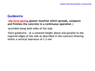 Guidewire
-slip form paving (power machine which spreads, compacts
and finishes the concrete in a continuous operation )
-provided along both sides of the slab.
-Each guidewire - at a constant height above and parallel to the
required edges of the slab as described in the contract/drawing
within a vertical tolerance of  3 mm
Cement Concrete Pavement- Construction
 