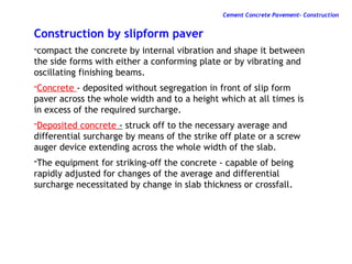 Construction by slipform paver
-compact the concrete by internal vibration and shape it between
the side forms with either a conforming plate or by vibrating and
oscillating finishing beams.
-Concrete - deposited without segregation in front of slip form
paver across the whole width and to a height which at all times is
in excess of the required surcharge.
-Deposited concrete - struck off to the necessary average and
differential surcharge by means of the strike off plate or a screw
auger device extending across the whole width of the slab.
-The equipment for striking-off the concrete - capable of being
rapidly adjusted for changes of the average and differential
surcharge necessitated by change in slab thickness or crossfall.
Cement Concrete Pavement- Construction
 