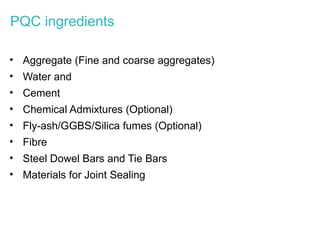 PQC ingredients
• Aggregate (Fine and coarse aggregates)
• Water and
• Cement
• Chemical Admixtures (Optional)
• Fly-ash/GGBS/Silica fumes (Optional)
• Fibre
• Steel Dowel Bars and Tie Bars
• Materials for Joint Sealing
 