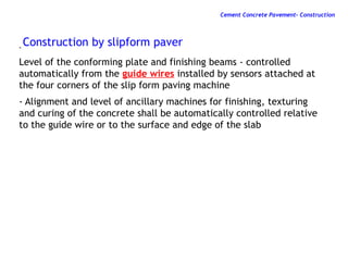 -
Level of the conforming plate and finishing beams - controlled
automatically from the guide wires installed by sensors attached at
the four corners of the slip form paving machine
- Alignment and level of ancillary machines for finishing, texturing
and curing of the concrete shall be automatically controlled relative
to the guide wire or to the surface and edge of the slab
Construction by slipform paver
Cement Concrete Pavement- Construction
 