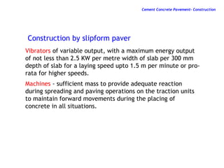 Vibrators of variable output, with a maximum energy output
of not less than 2.5 KW per metre width of slab per 300 mm
depth of slab for a laying speed upto 1.5 m per minute or pro-
rata for higher speeds.
Machines - sufficient mass to provide adequate reaction
during spreading and paving operations on the traction units
to maintain forward movements during the placing of
concrete in all situations.
Construction by slipform paver
Cement Concrete Pavement- Construction
 