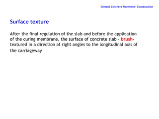 Surface texture
After the final regulation of the slab and before the application
of the curing membrane, the surface of concrete slab - brush-
textured in a direction at right angles to the longitudinal axis of
the carriageway
Cement Concrete Pavement- Construction
 