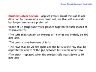 Brushed surface texture - applied evenly across the slab in one
direction by the use of a wire brush not less than 450 mm wide
but longer brushes are preferred.
-made of 32 gauge tape wires grouped together in tufts spaced at
10 mm centres.
-The tufts shall contain an average of 14 wires and initially be 100
mm long.
-The brush - have two rows of tufts.
-The rows shall be 20 mm apart and the tufts in one row shall be
opposite the centre of the gap between tufts in the other row.
-The brush - replaced when the shortest tuft wears down to 90
mm long
Cement Concrete Pavement- Construction
 