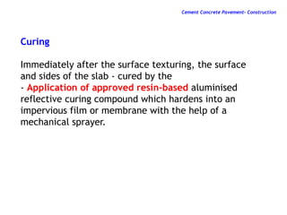Curing
Immediately after the surface texturing, the surface
and sides of the slab - cured by the
- Application of approved resin-based aluminised
reflective curing compound which hardens into an
impervious film or membrane with the help of a
mechanical sprayer.
Cement Concrete Pavement- Construction
 
