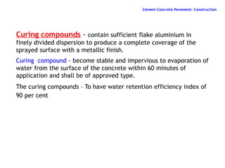 Curing compounds - contain sufficient flake aluminium in
finely divided dispersion to produce a complete coverage of the
sprayed surface with a metallic finish.
Curing compound - become stable and impervious to evaporation of
water from the surface of the concrete within 60 minutes of
application and shall be of approved type.
The curing compounds – To have water retention efficiency index of
90 per cent
Cement Concrete Pavement- Construction
 