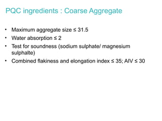 PQC ingredients : Coarse Aggregate
• Maximum aggregate size ≤ 31.5
• Water absorption ≤ 2
• Test for soundness (sodium sulphate/ magnesium
sulphalte)
• Combined flakiness and elongation index ≤ 35; AIV ≤ 30
 