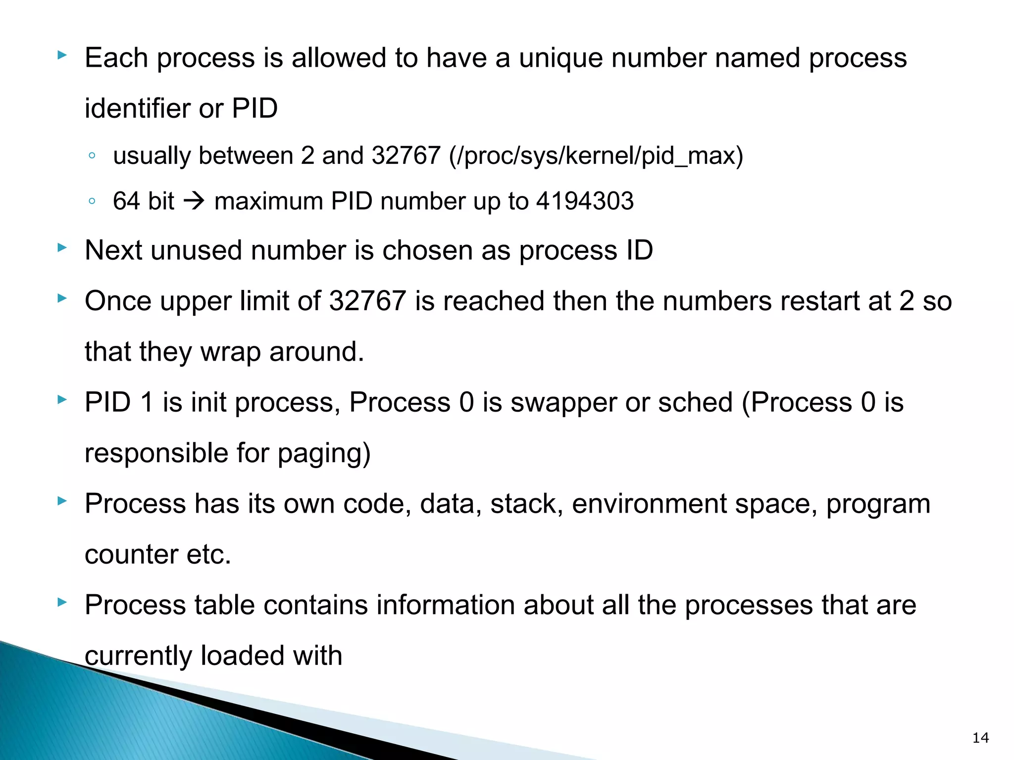  Each process is allowed to have a unique number named process
identifier or PID
◦ usually between 2 and 32767 (/proc/sys/kernel/pid_max)
◦ 64 bit  maximum PID number up to 4194303
 Next unused number is chosen as process ID
 Once upper limit of 32767 is reached then the numbers restart at 2 so
that they wrap around.
 PID 1 is init process, Process 0 is swapper or sched (Process 0 is
responsible for paging)
 Process has its own code, data, stack, environment space, program
counter etc.
 Process table contains information about all the processes that are
currently loaded with
14
 