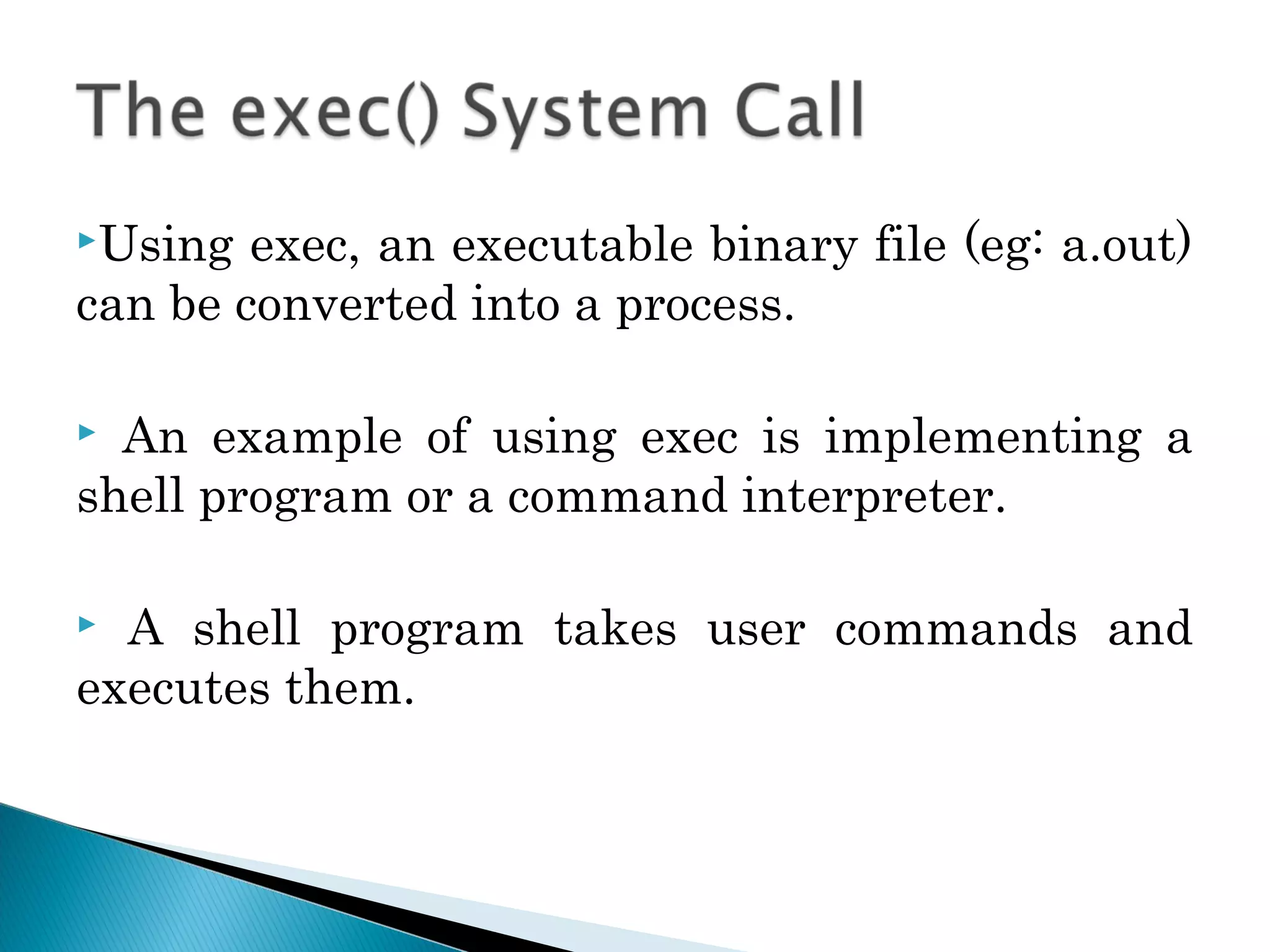 Using exec, an executable binary file (eg: a.out)
can be converted into a process.
 An example of using exec is implementing a
shell program or a command interpreter.
 A shell program takes user commands and
executes them.
 