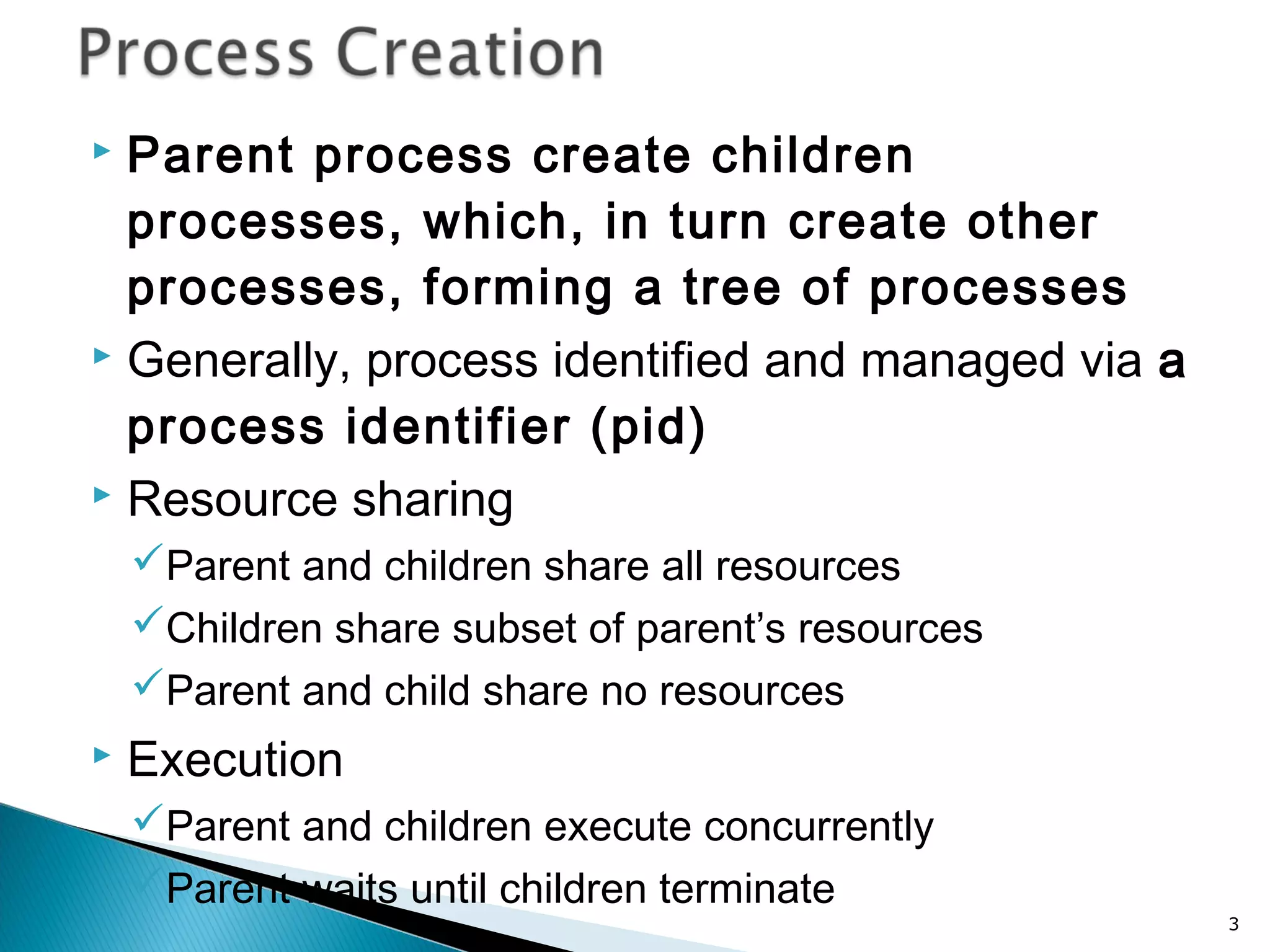  Parent process create children
processes, which, in turn create other
processes, forming a tree of processes
 Generally, process identified and managed via a
process identifier (pid)
 Resource sharing
Parent and children share all resources
Children share subset of parent’s resources
Parent and child share no resources
 Execution
Parent and children execute concurrently
Parent waits until children terminate
3
 