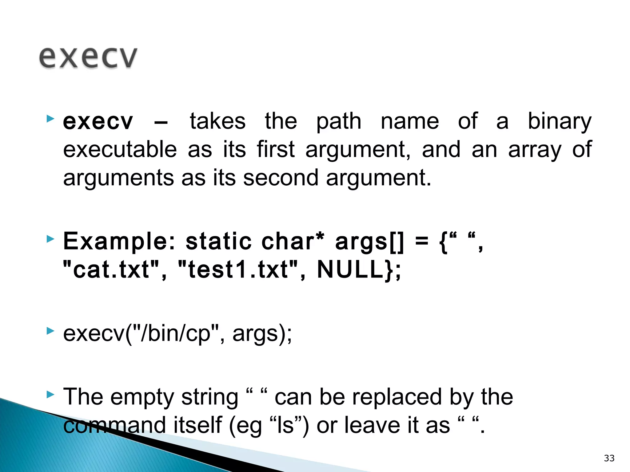  execv – takes the path name of a binary
executable as its first argument, and an array of
arguments as its second argument.
 Example: static char* args[] = {“ “,
"cat.txt", "test1.txt", NULL};
 execv("/bin/cp", args);
 The empty string “ “ can be replaced by the
command itself (eg “ls”) or leave it as “ “.
33
 