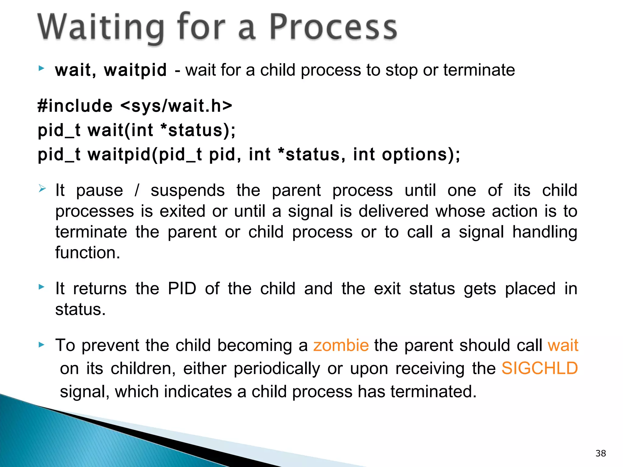  wait, waitpid - wait for a child process to stop or terminate
#include <sys/wait.h>
pid_t wait(int *status);
pid_t waitpid(pid_t pid, int *status, int options);
 It pause / suspends the parent process until one of its child
processes is exited or until a signal is delivered whose action is to
terminate the parent or child process or to call a signal handling
function.
 It returns the PID of the child and the exit status gets placed in
status.
 To prevent the child becoming a zombie the parent should call wait
 on its children, either periodically or upon receiving the SIGCHLD
 signal, which indicates a child process has terminated.
38
 
