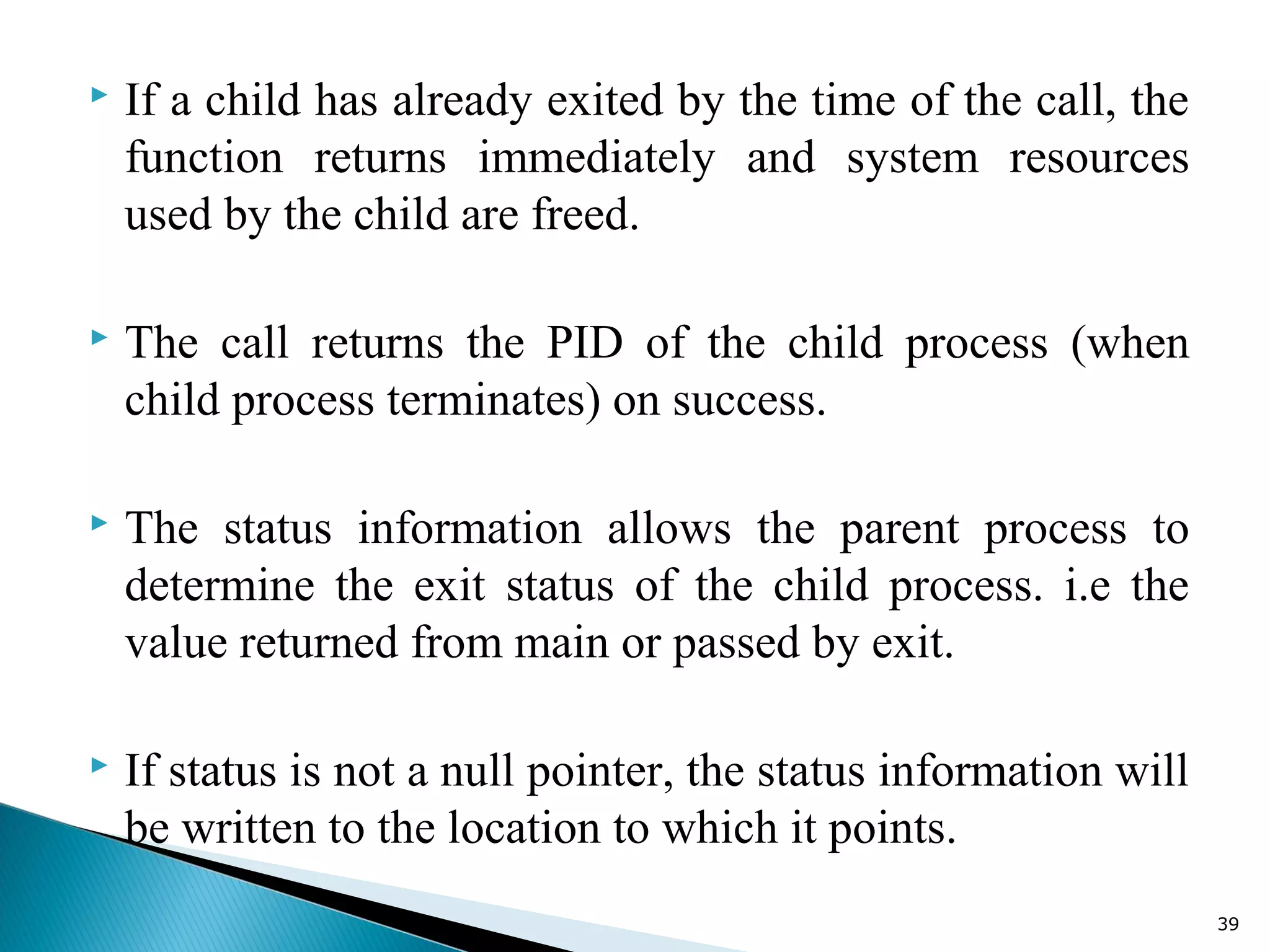  If a child has already exited by the time of the call, the
function returns immediately and system resources
used by the child are freed.
 The call returns the PID of the child process (when
child process terminates) on success.
 The status information allows the parent process to
determine the exit status of the child process. i.e the
value returned from main or passed by exit.
 If status is not a null pointer, the status information will
be written to the location to which it points.
39
 