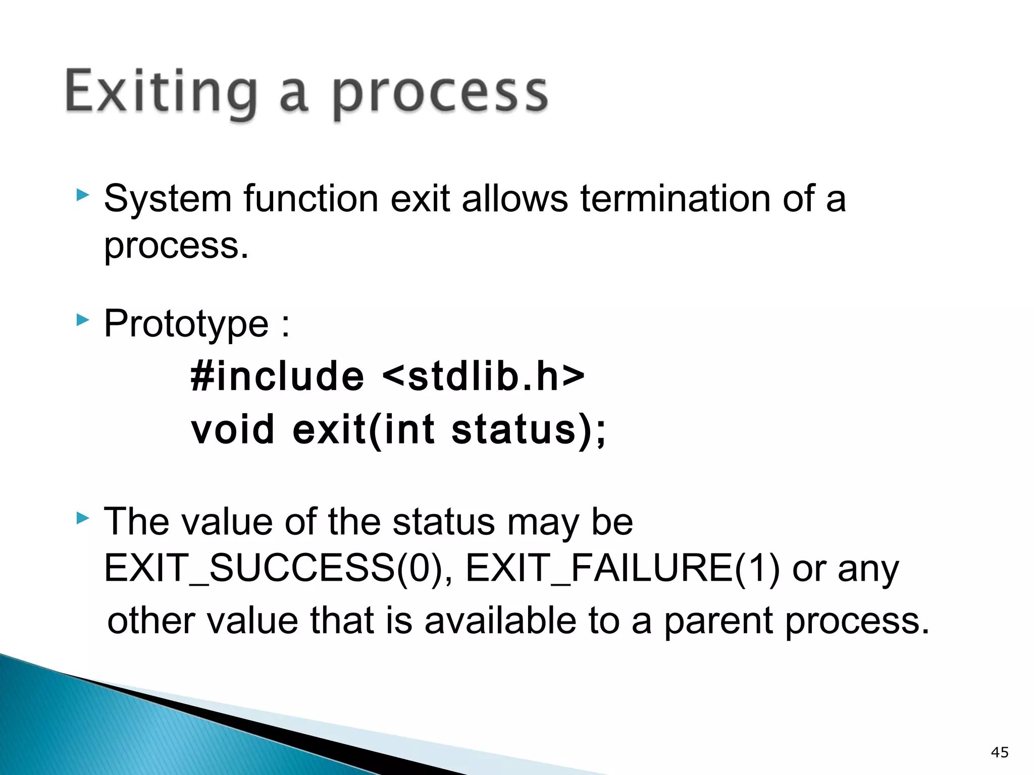 System function exit allows termination of a
process.
 Prototype :
#include <stdlib.h>
void exit(int status);
 The value of the status may be
EXIT_SUCCESS(0), EXIT_FAILURE(1) or any
other value that is available to a parent process.
45
 