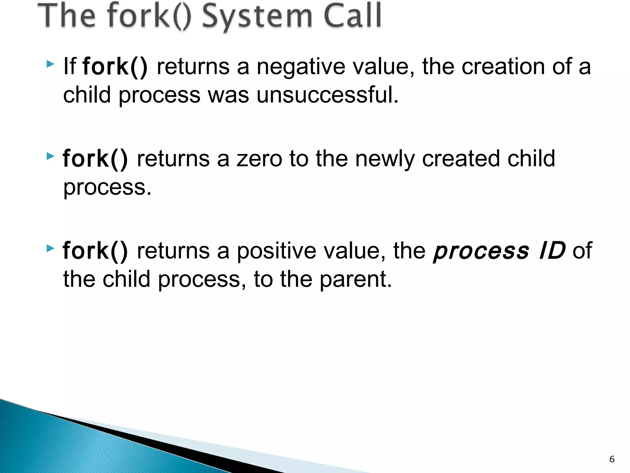  If fork() returns a negative value, the creation of a
child process was unsuccessful.
 fork() returns a zero to the newly created child
process.
 fork() returns a positive value, the process ID of
the child process, to the parent.
6
 