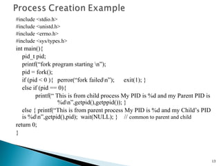 #include <stdio.h>
#include <unistd.h>
#include <errno.h>
#include <sys/types.h>
int main(){
pid_t pid;
printf(“fork program starting n”);
pid = fork();
if (pid < 0 ){ perror(“fork failedn”); exit(1); }
else if (pid == 0){
printf(“ This is from child process My PID is %d and my Parent PID is
%dn”,getpid(),getppid()); }
else { printf(“This is from parent process My PID is %d and my Child’s PID
is %dn”,getpid(),pid); wait(NULL); } // common to parent and child
return 0;
}
13
 