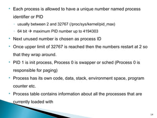  Each process is allowed to have a unique number named process
identifier or PID
◦ usually between 2 and 32767 (/proc/sys/kernel/pid_max)
◦ 64 bit  maximum PID number up to 4194303
 Next unused number is chosen as process ID
 Once upper limit of 32767 is reached then the numbers restart at 2 so
that they wrap around.
 PID 1 is init process, Process 0 is swapper or sched (Process 0 is
responsible for paging)
 Process has its own code, data, stack, environment space, program
counter etc.
 Process table contains information about all the processes that are
currently loaded with
14
 