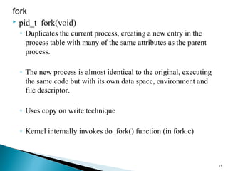 fork
 pid_t fork(void)
◦ Duplicates the current process, creating a new entry in the
process table with many of the same attributes as the parent
process.
◦ The new process is almost identical to the original, executing
the same code but with its own data space, environment and
file descriptor.
◦ Uses copy on write technique
◦ Kernel internally invokes do_fork() function (in fork.c)
15
 