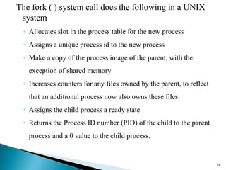 The fork ( ) system call does the following in a UNIX
system
◦ Allocates slot in the process table for the new process
◦ Assigns a unique process id to the new process
◦ Make a copy of the process image of the parent, with the
exception of shared memory
◦ Increases counters for any files owned by the parent, to reflect
that an additional process now also owns these files.
◦ Assigns the child process a ready state
◦ Returns the Process ID number (PID) of the child to the parent
process and a 0 value to the child process.
16
 