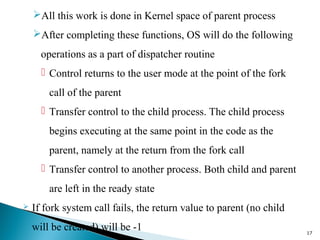 All this work is done in Kernel space of parent process
After completing these functions, OS will do the following
operations as a part of dispatcher routine
 Control returns to the user mode at the point of the fork
call of the parent
 Transfer control to the child process. The child process
begins executing at the same point in the code as the
parent, namely at the return from the fork call
 Transfer control to another process. Both child and parent
are left in the ready state
 If fork system call fails, the return value to parent (no child
will be created) will be -1 17
 