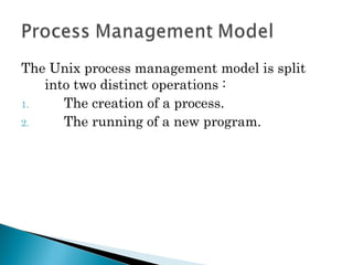 The Unix process management model is split
into two distinct operations :
1. The creation of a process.
2. The running of a new program.
 