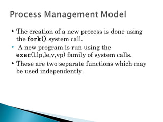  The creation of a new process is done using
the fork() system call.
 A new program is run using the
exec(l,lp,le,v,vp) family of system calls.
 These are two separate functions which may
be used independently.
 
