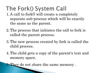 1.A call to fork() will create a completely
separate sub-process which will be exactly
the same as the parent.
2.The process that initiates the call to fork is
called the parent process.
3.The new process created by fork is called the
child process.
4.The child gets a copy of the parent's text and
memory space.
5.They do not share the same memory .
 