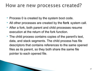  Process 0 is created by the system boot code.
 All other processes are created by the fork system call.
 After a fork, both parent and child processes resume
execution at the return of the fork function.
 The child process contains copies of the parent's text,
data, and stack segments. The child process has file
descriptors that contains references to the same opened
files as its parent, so they both share the same file
pointer to each opened file.
27
 