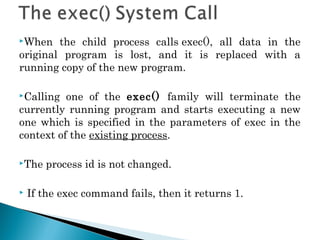 When the child process calls exec(), all data in the
original program is lost, and it is replaced with a
running copy of the new program.
Calling one of the exec() family will terminate the
currently running program and starts executing a new
one which is specified in the parameters of exec in the
context of the existing process.
The process id is not changed.
 If the exec command fails, then it returns 1.
 