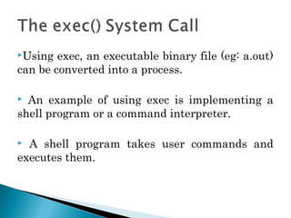 Using exec, an executable binary file (eg: a.out)
can be converted into a process.
 An example of using exec is implementing a
shell program or a command interpreter.
 A shell program takes user commands and
executes them.
 