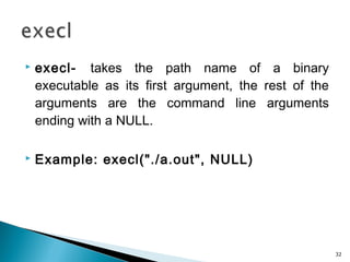  execl- takes the path name of a binary
executable as its first argument, the rest of the
arguments are the command line arguments
ending with a NULL.
 Example: execl("./a.out", NULL)
32
 