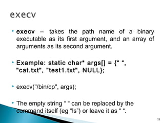  execv – takes the path name of a binary
executable as its first argument, and an array of
arguments as its second argument.
 Example: static char* args[] = {“ “,
"cat.txt", "test1.txt", NULL};
 execv("/bin/cp", args);
 The empty string “ “ can be replaced by the
command itself (eg “ls”) or leave it as “ “.
33
 