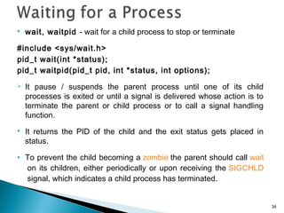  wait, waitpid - wait for a child process to stop or terminate
#include <sys/wait.h>
pid_t wait(int *status);
pid_t waitpid(pid_t pid, int *status, int options);
 It pause / suspends the parent process until one of its child
processes is exited or until a signal is delivered whose action is to
terminate the parent or child process or to call a signal handling
function.
 It returns the PID of the child and the exit status gets placed in
status.
 To prevent the child becoming a zombie the parent should call wait
 on its children, either periodically or upon receiving the SIGCHLD
 signal, which indicates a child process has terminated.
38
 